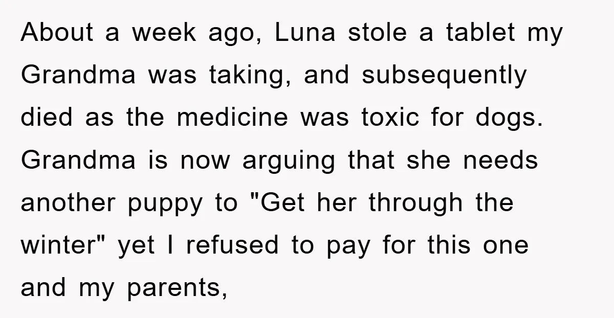 About a week ago, Luna stole a tablet my Grandma was taking, and subsequently died as the medicine was toxic for dogs. Grandma is now arguing that she needs another...