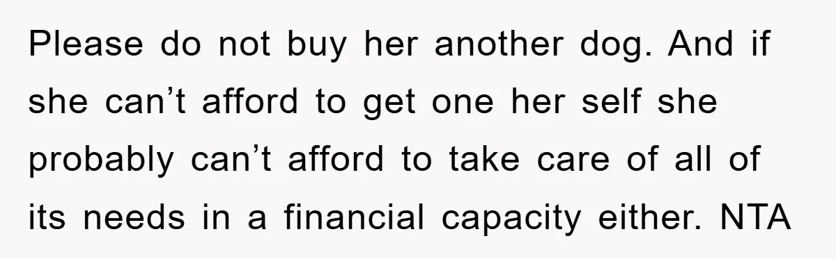 Please do not buy her another dog. And if she can’t afford to get one her self she probably can’t afford to take care of all of its needs in...