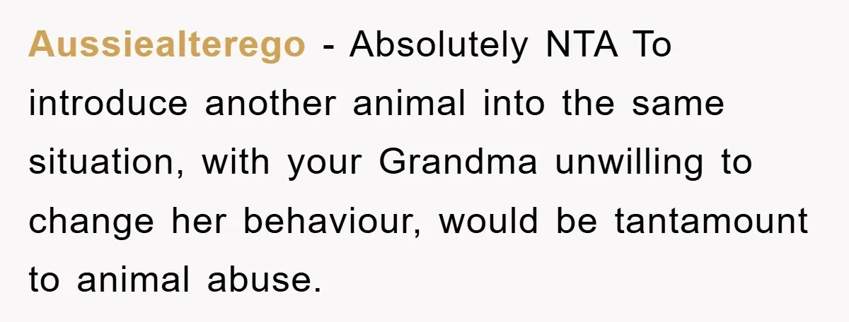 Aussiealterego − Absolutely NTA To introduce another animal into the same situation, with your Grandma unwilling to change her behaviour, would be tantamount to animal abuse.
