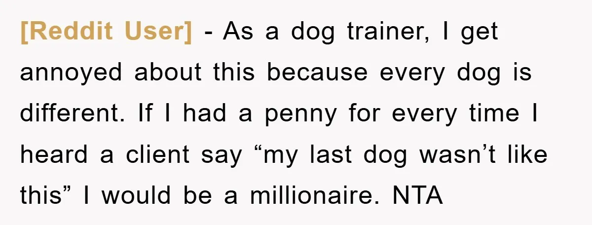 [Reddit User] − As a dog trainer, I get annoyed about this because every dog is different. If I had a penny for every time I heard a client say...