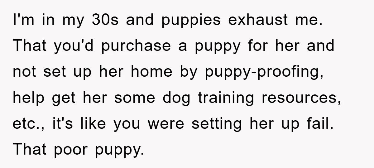 I'm in my 30s and puppies exhaust me. That you'd purchase a puppy for her and not set up her home by puppy-proofing, help get her some dog training resources,...
