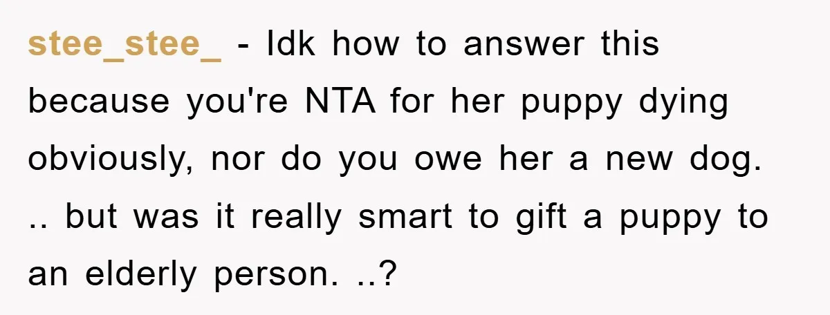 stee_stee_ − Idk how to answer this because you're NTA for her puppy dying obviously, nor do you owe her a new dog. .. but was it really smart to...