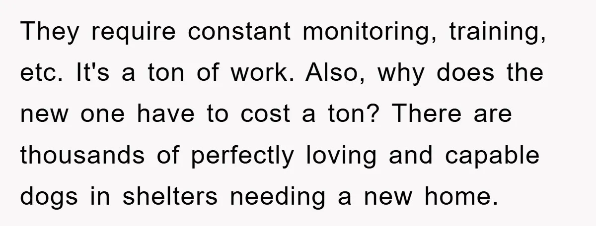 They require constant monitoring, training, etc. It's a ton of work. Also, why does the new one have to cost a ton? There are thousands of perfectly loving and capable...