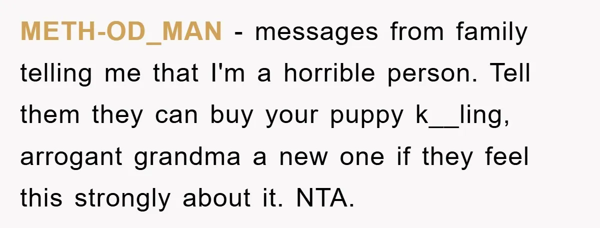 METH-OD_MAN − messages from family telling me that I'm a horrible person. Tell them they can buy your puppy k__ling, arrogant grandma a new one if they feel this strongly...