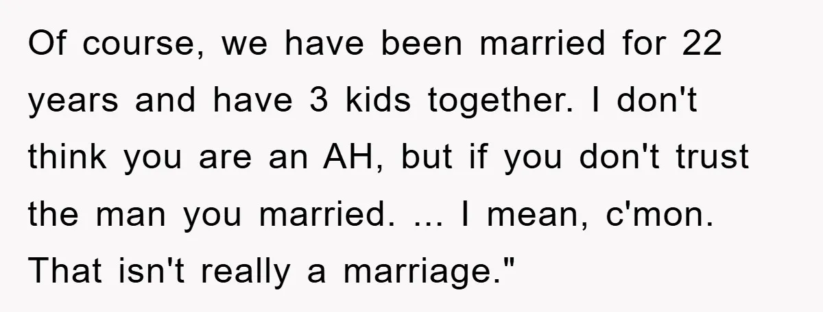 Of course, we have been married for 22 years and have 3 kids together. I don't think you are an AH, but if you don't trust the man you married....
