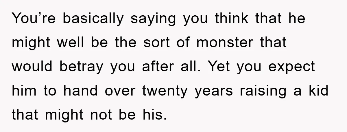 You’re basically saying you think that he might well be the sort of monster that would betray you after all. Yet you expect him to hand over twenty years raising...