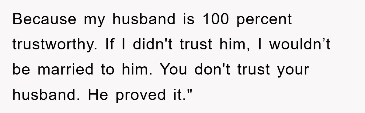 Because my husband is 100 percent trustworthy. If I didn't trust him, I wouldn’t be married to him. You don't trust your husband. He proved it."