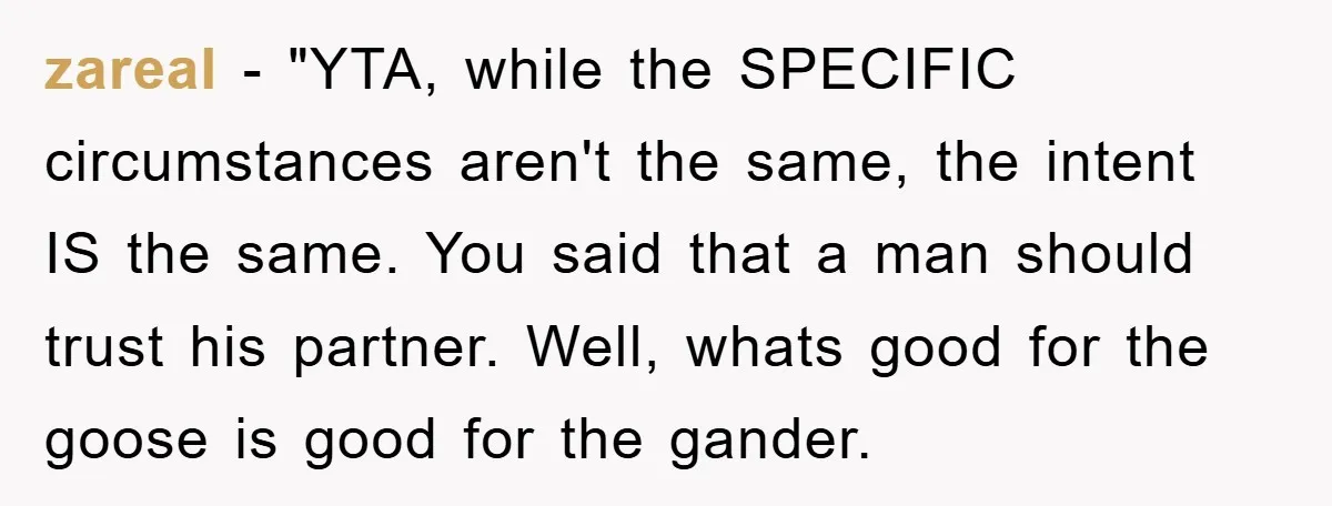 zareal - "YTA, while the SPECIFIC circumstances aren't the same, the intent IS the same. You said that a man should trust his partner. Well, whats good for the goose...