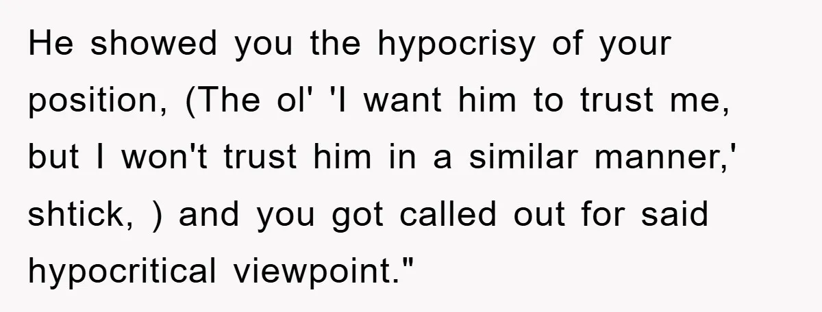 He showed you the hypocrisy of your position, (The ol' 'I want him to trust me, but I won't trust him in a similar manner,' shtick, ) and you got...