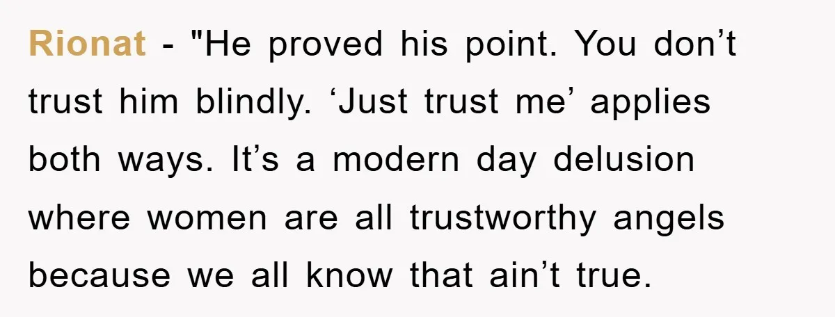 Rionat - "He proved his point. You don’t trust him blindly. ‘Just trust me’ applies both ways. It’s a modern day delusion where women are all trustworthy angels because we...