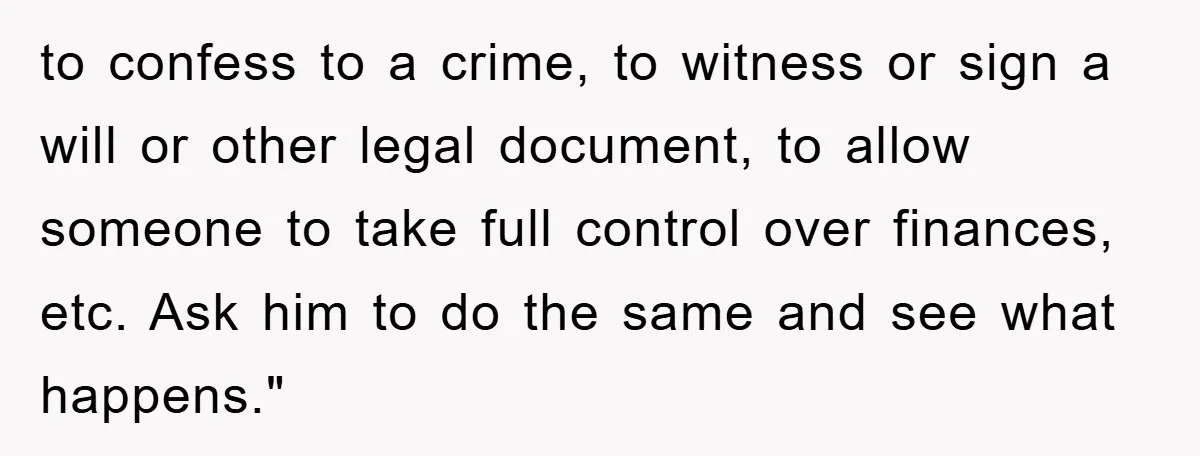 to confess to a crime, to witness or sign a will or other legal document, to allow someone to take full control over finances, etc. Ask him to do the...