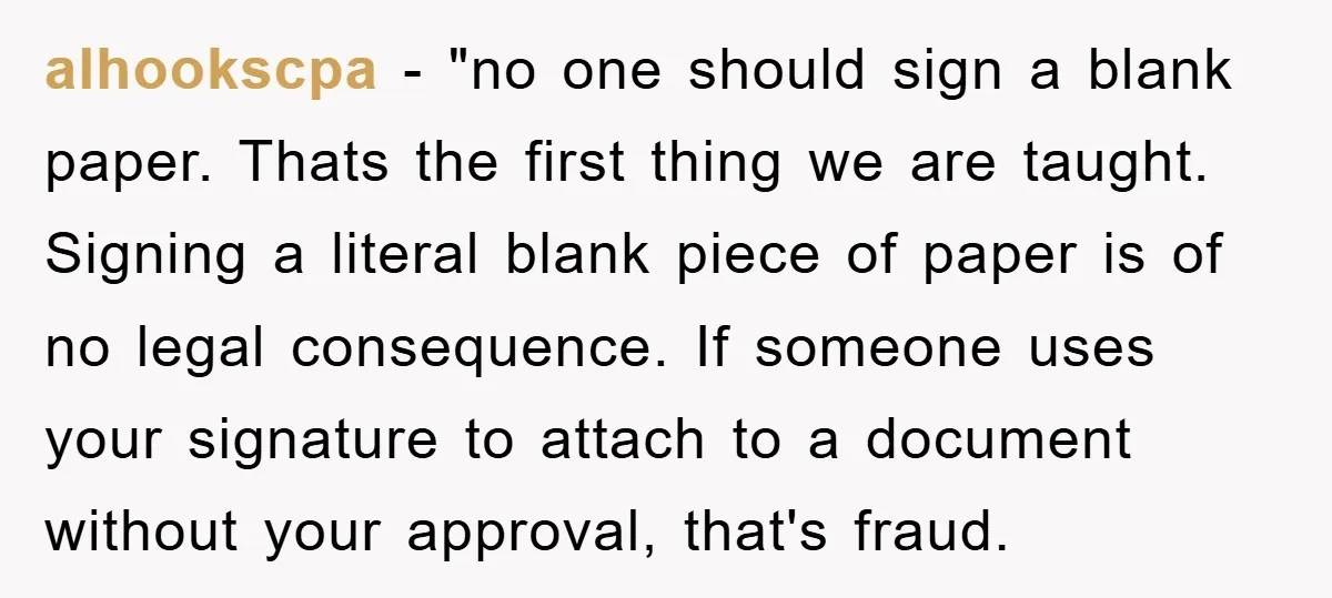 alhookscpa - "no one should sign a blank paper. Thats the first thing we are taught. Signing a literal blank piece of paper is of no legal consequence. If someone...