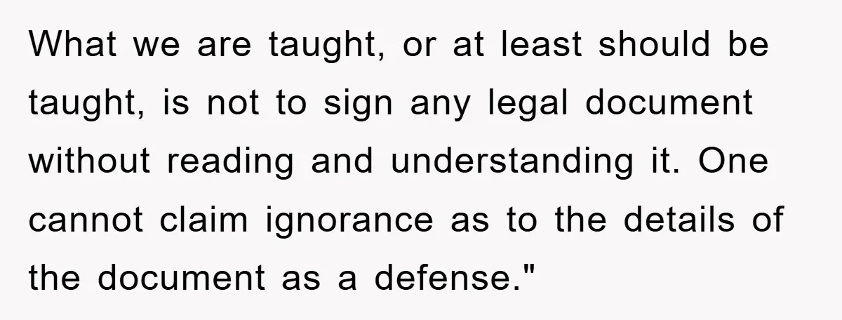 What we are taught, or at least should be taught, is not to sign any legal document without reading and understanding it. One cannot claim ignorance as to the details...