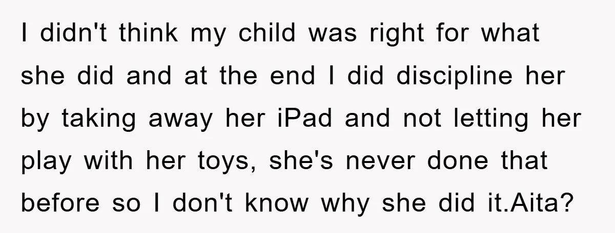 I didn't think my child was right for what she did and at the end I did discipline her by taking away her iPad and not letting her play with...