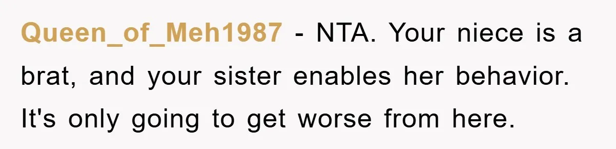 Queen_of_Meh1987 − NTA. Your niece is a brat, and your sister enables her behavior. It's only going to get worse from here.