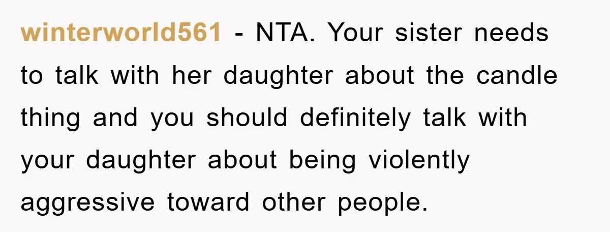 winterworld561 − NTA. Your sister needs to talk with her daughter about the candle thing and you should definitely talk with your daughter about being violently aggressive toward other people.
