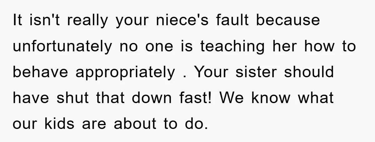 It isn't really your niece's fault because unfortunately no one is teaching her how to behave appropriately . Your sister should have shut that down fast! We know what our...