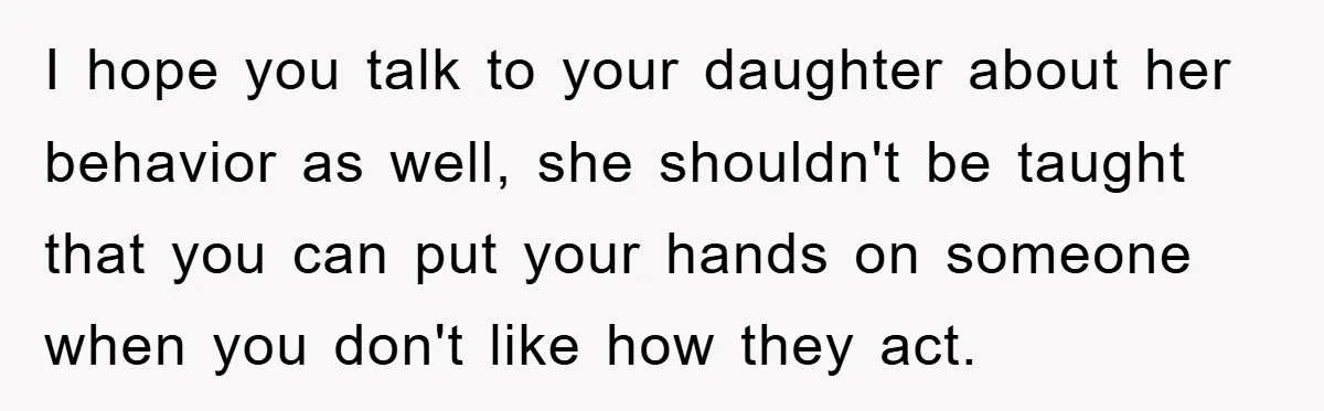 I hope you talk to your daughter about her behavior as well, she shouldn't be taught that you can put your hands on someone when you don't like how they...