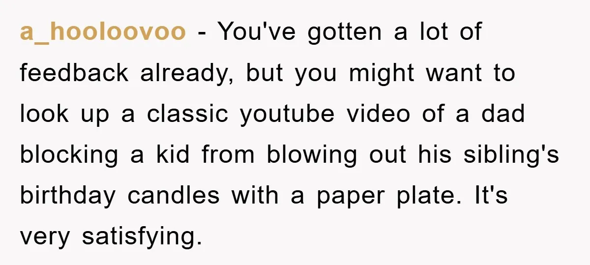 a_hooloovoo − You've gotten a lot of feedback already, but you might want to look up a classic youtube video of a dad blocking a kid from blowing out his...