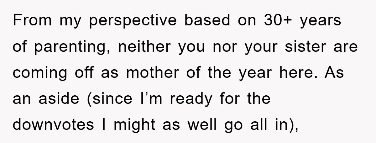 From my perspective based on 30+ years of parenting, neither you nor your sister are coming off as mother of the year here. As an aside (since I’m ready for...