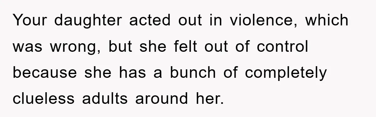 Your daughter acted out in violence, which was wrong, but she felt out of control because she has a bunch of completely clueless adults around her.