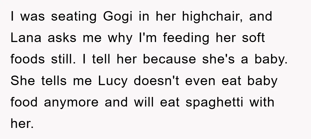 I was seating Gogi in her highchair, and Lana asks me why I'm feeding her soft foods still. I tell her because she's a baby. She tells me Lucy doesn't...
