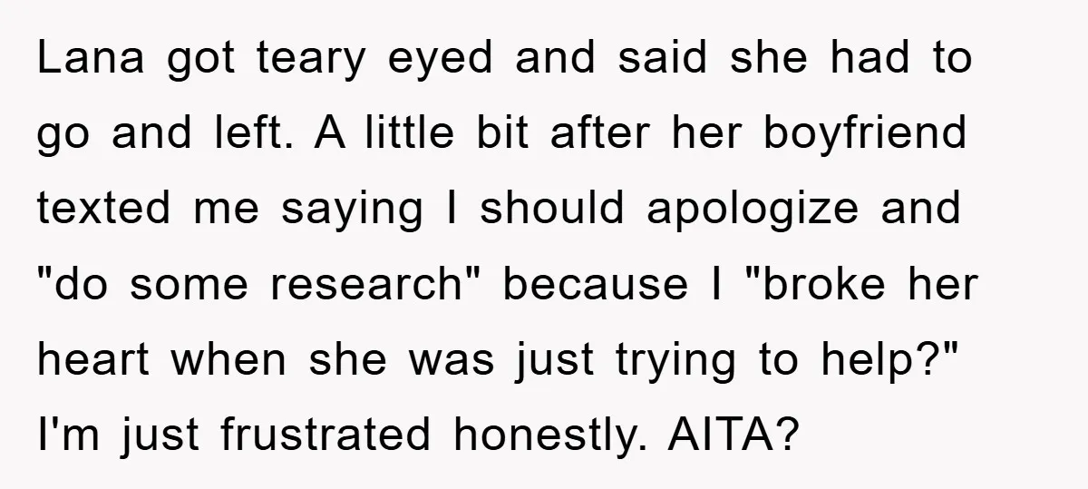 Lana got teary eyed and said she had to go and left. A little bit after her boyfriend texted me saying I should apologize and "do some research" because I...