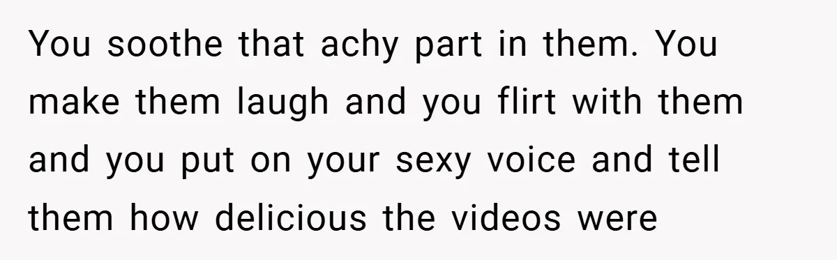 You soothe that achy part in them. You make them laugh and you flirt with them and you put on your sexy voice and tell them how delicious the videos...
