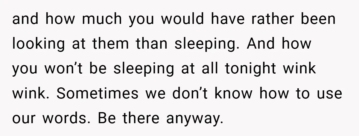 and how much you would have rather been looking at them than sleeping. And how you won’t be sleeping at all tonight wink wink. Sometimes we don’t know how to...
