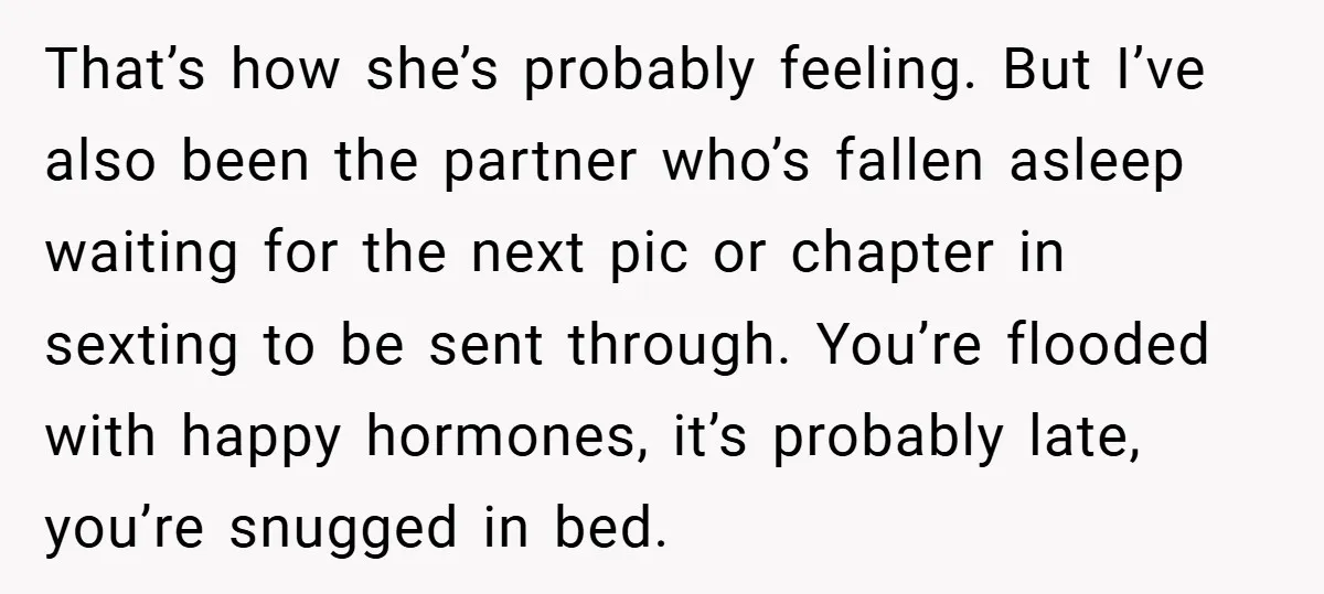 That’s how she’s probably feeling. But I’ve also been the partner who’s fallen asleep waiting for the next pic or chapter in sexting to be sent through. You’re flooded with...