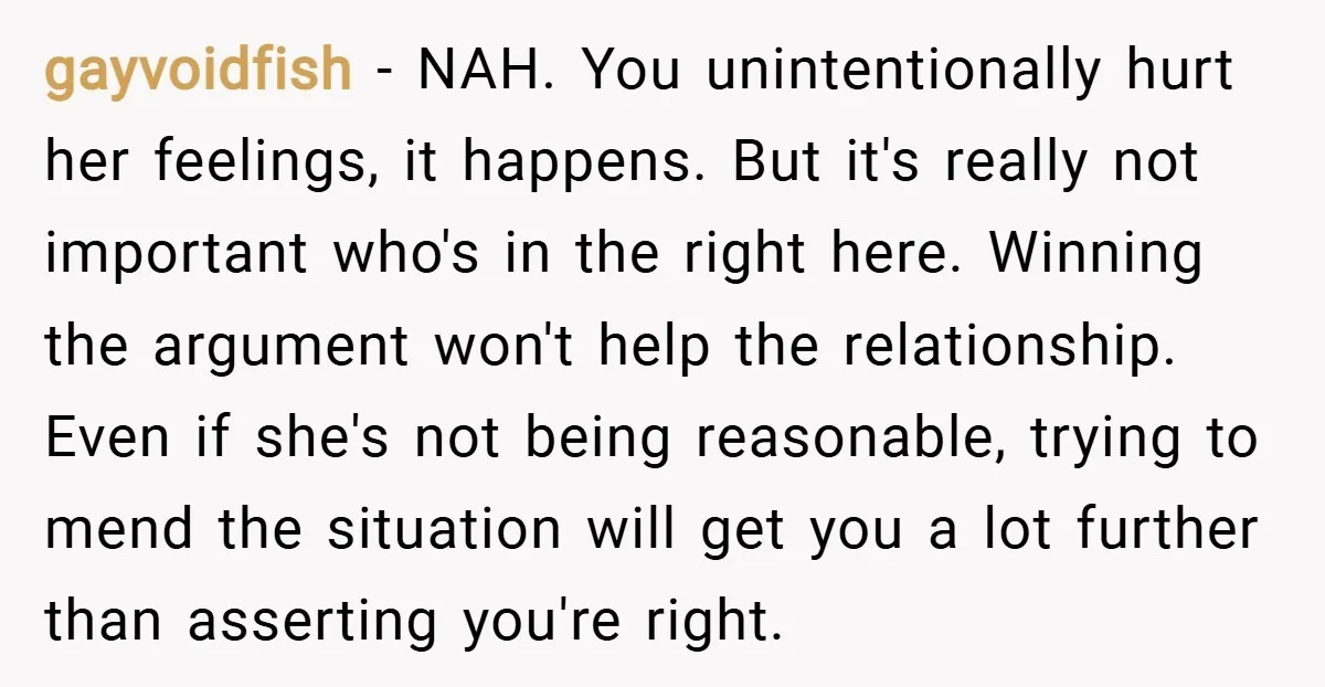 gayvoidfish − NAH. You unintentionally hurt her feelings, it happens. But it's really not important who's in the right here. Winning the argument won't help the relationship. Even if she's...