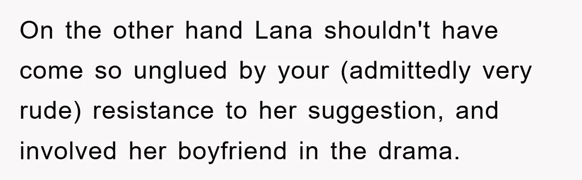 On the other hand Lana shouldn't have come so unglued by your (admittedly very rude) resistance to her suggestion, and involved her boyfriend in the drama.