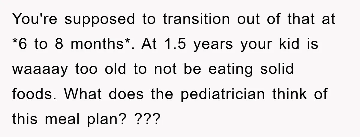 You're supposed to transition out of that at *6 to 8 months*. At 1.5 years your kid is waaaay too old to not be eating solid foods. What does the...
