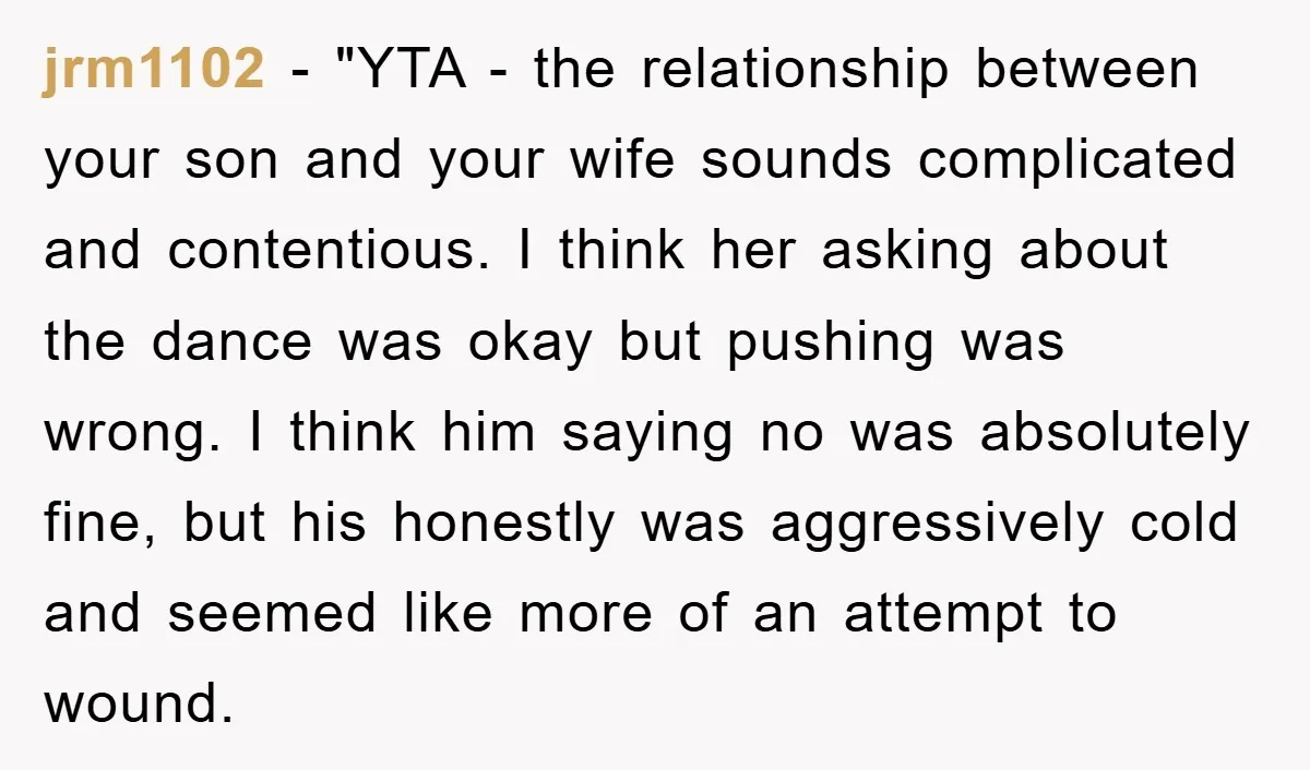 jrm1102 - "YTA - the relationship between your son and your wife sounds complicated and contentious. I think her asking about the dance was okay but pushing was wrong. I...