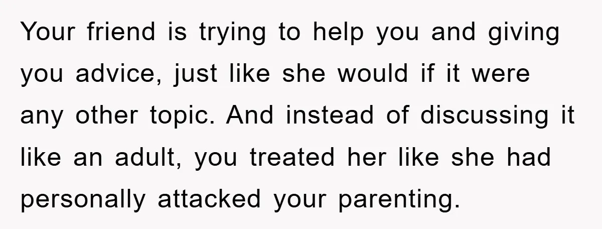 Your friend is trying to help you and giving you advice, just like she would if it were any other topic. And instead of discussing it like an adult, you...