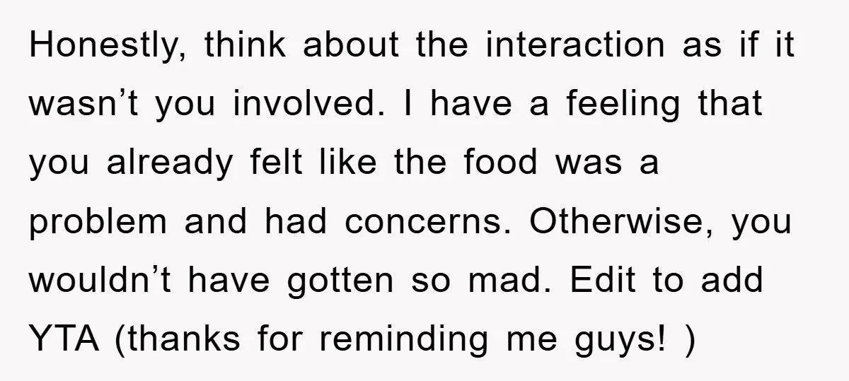 Honestly, think about the interaction as if it wasn’t you involved. I have a feeling that you already felt like the food was a problem and had concerns. Otherwise, you...