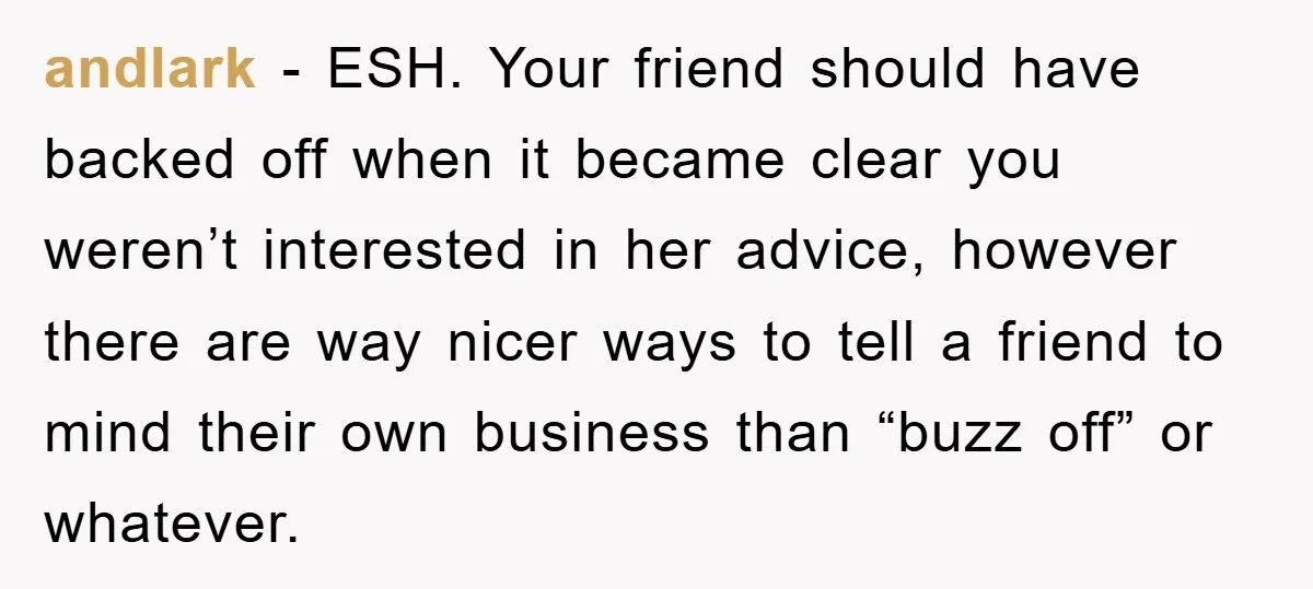 andlark − ESH. Your friend should have backed off when it became clear you weren’t interested in her advice, however there are way nicer ways to tell a friend to...
