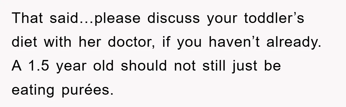 That said…please discuss your toddler’s diet with her doctor, if you haven’t already. A 1.5 year old should not still just be eating purées.