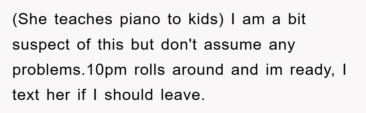 (She teaches piano to kids) I am a bit suspect of this but don't assume any problems.10pm rolls around and im ready, I text her if I should leave.