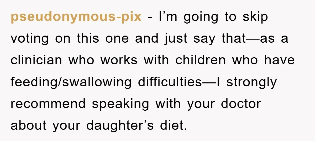 pseudonymous-pix − I’m going to skip voting on this one and just say that—as a clinician who works with children who have feeding/swallowing difficulties—I strongly recommend speaking with your doctor...