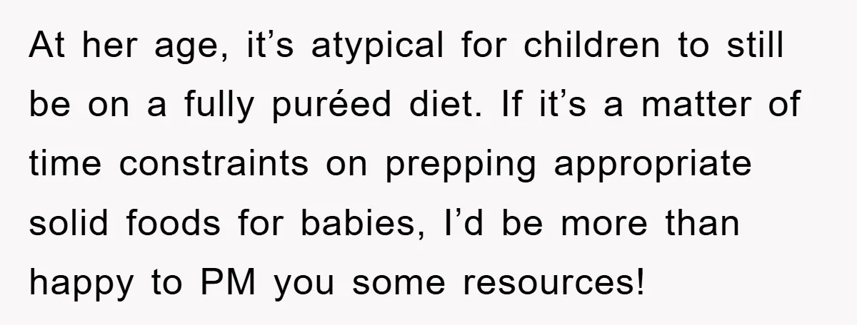 At her age, it’s atypical for children to still be on a fully puréed diet. If it’s a matter of time constraints on prepping appropriate solid foods for babies, I’d...