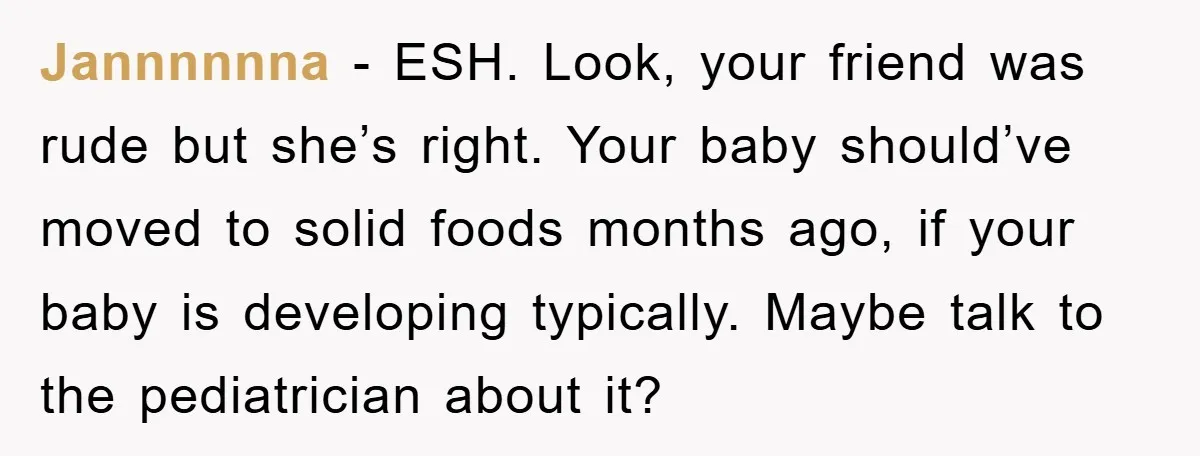 Jannnnnna − ESH. Look, your friend was rude but she’s right. Your baby should’ve moved to solid foods months ago, if your baby is developing typically. Maybe talk to the...
