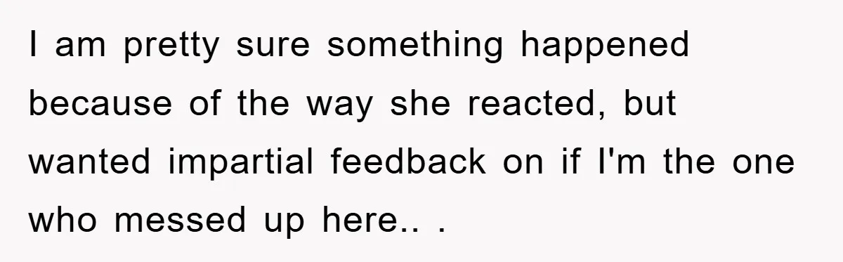 I am pretty sure something happened because of the way she reacted, but wanted impartial feedback on if I'm the one who messed up here.. .