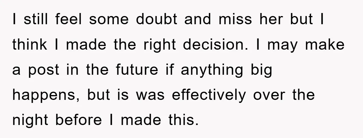 I still feel some doubt and miss her but I think I made the right decision. I may make a post in the future if anything big happens, but is...
