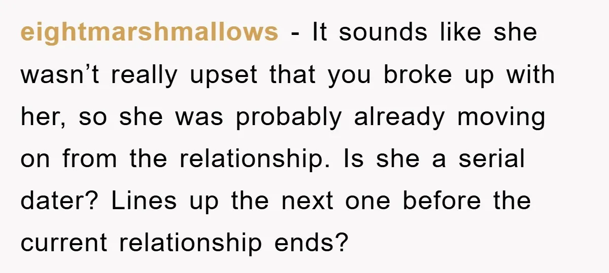 eightmarshmallows − It sounds like she wasn’t really upset that you broke up with her, so she was probably already moving on from the relationship. Is she a serial dater?...