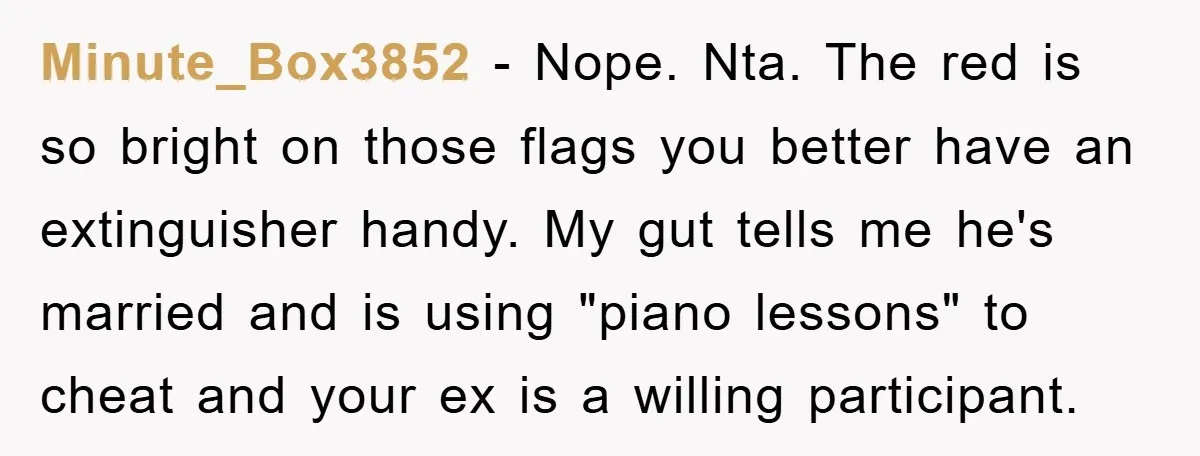 Minute_Box3852 − Nope. Nta. The red is so bright on those flags you better have an extinguisher handy. My gut tells me he's married and is using "piano lessons" to...