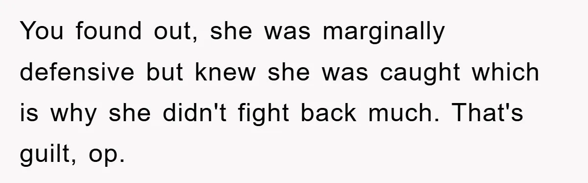 You found out, she was marginally defensive but knew she was caught which is why she didn't fight back much. That's guilt, op.
