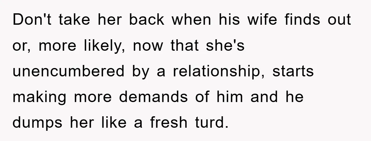 Don't take her back when his wife finds out or, more likely, now that she's unencumbered by a relationship, starts making more demands of him and he dumps her like...