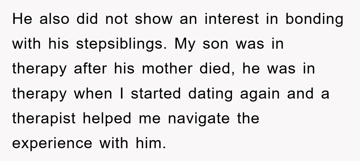 He also did not show an interest in bonding with his stepsiblings. My son was in therapy after his mother died, he was in therapy when I started dating again...