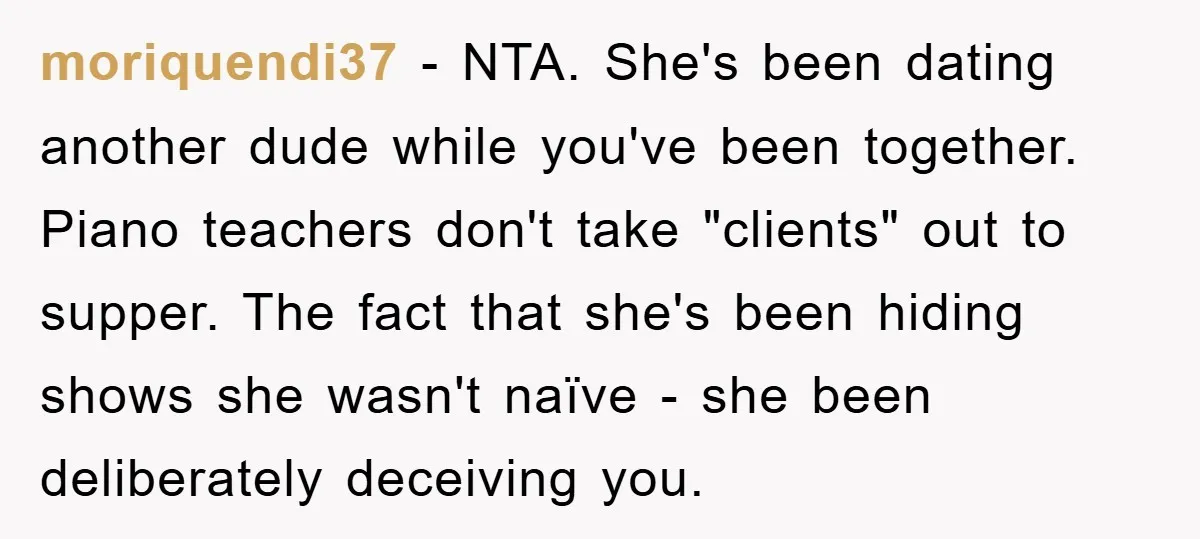 moriquendi37 − NTA. She's been dating another dude while you've been together. Piano teachers don't take "clients" out to supper. The fact that she's been hiding shows she wasn't naïve...